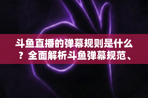 斗鱼直播的弹幕规则是什么？全面解析斗鱼弹幕规范、违禁内容与互动礼仪的完整指南