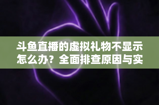 斗鱼直播的虚拟礼物不显示怎么办？全面排查原因与实用解决方案一站式指南