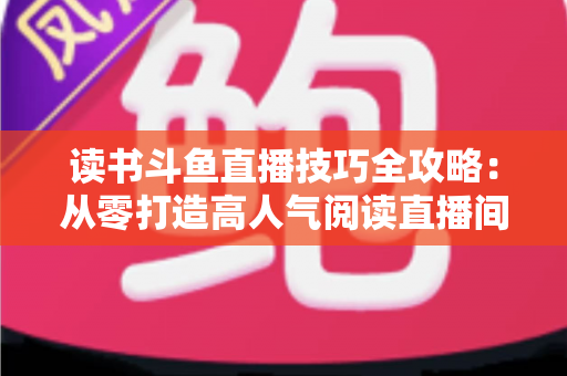 读书斗鱼直播技巧全攻略：从零打造高人气阅读直播间的实战指南