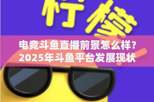 电竞斗鱼直播前景怎么样？2025年斗鱼平台发展现状与电竞直播行业趋势深度解析
