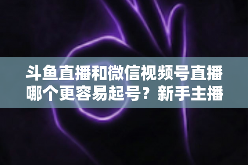 斗鱼直播和微信视频号直播哪个更容易起号？新手主播平台选择深度解析与实战指南