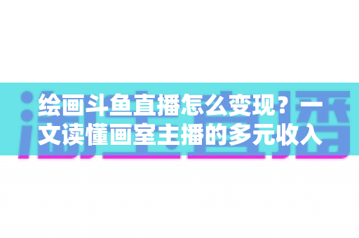 绘画斗鱼直播怎么变现？一文读懂画室主播的多元收入渠道与实战运营指南