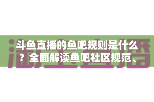 斗鱼直播的鱼吧规则是什么？全面解读鱼吧社区规范、发帖要求与处罚机制，助你玩转斗鱼兴趣社区