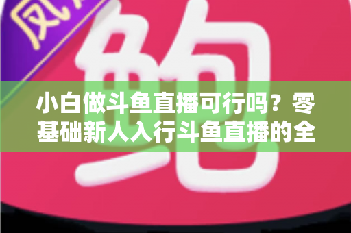 小白做斗鱼直播可行吗？零基础新人入行斗鱼直播的全面解析与实操指南