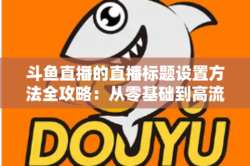 斗鱼直播的直播标题设置方法全攻略：从零基础到高流量标题的实操指南