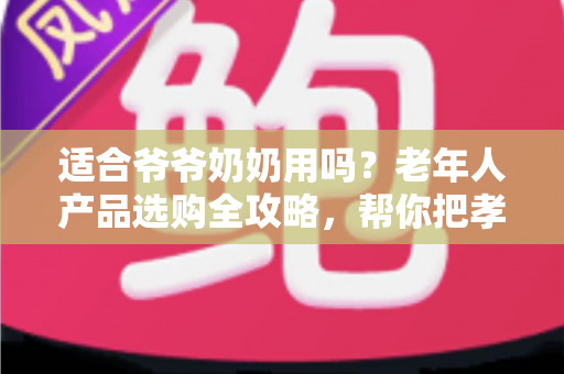 适合爷爷奶奶用吗？老年人产品选购全攻略，帮你把孝心花在刀刃上