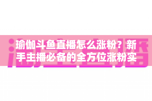 瑜伽斗鱼直播怎么涨粉？新手主播必备的全方位涨粉实战指南