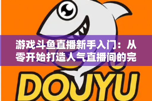 游戏斗鱼直播新手入门：从零开始打造人气直播间的完整指南