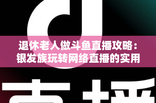 退休老人做斗鱼直播攻略：银发族玩转网络直播的实用宝典