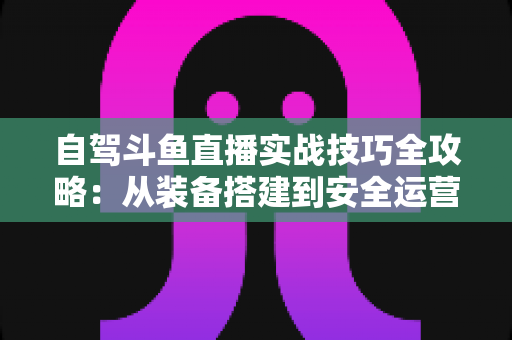自驾斗鱼直播实战技巧全攻略：从装备搭建到安全运营的完整指南