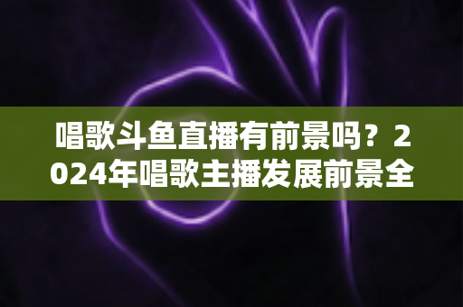 唱歌斗鱼直播有前景吗？2024年唱歌主播发展前景全面解析与入行指南