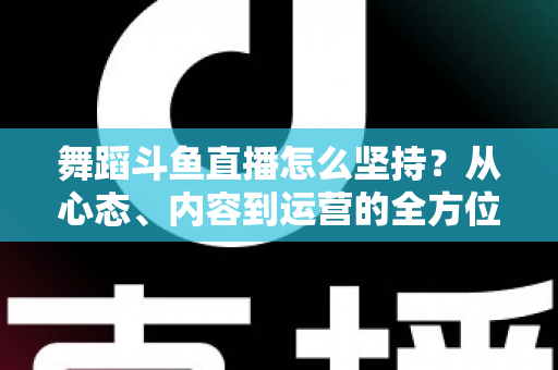 舞蹈斗鱼直播怎么坚持？从心态、内容到运营的全方位实战指南，助你度过新手期稳步成长