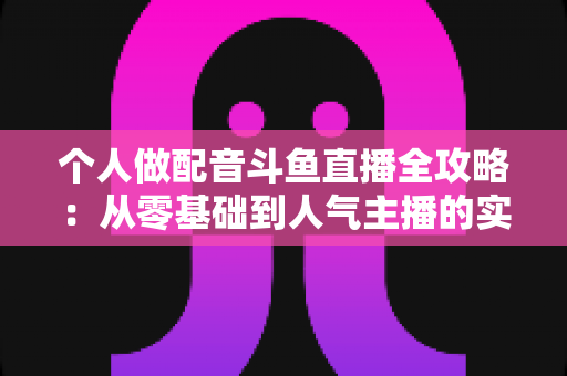 个人做配音斗鱼直播全攻略:从零基础到人气主播的实战指南 个人做配音斗鱼直播全攻略:从零基础到人气主播的实战指南