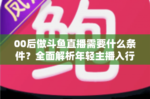 00后做斗鱼直播需要什么条件？全面解析年轻主播入行指南与必备要素