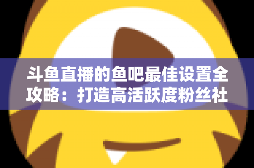 斗鱼直播的鱼吧最佳设置全攻略：打造高活跃度粉丝社区必备指南