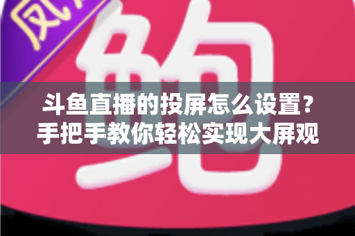 斗鱼直播的投屏怎么设置?手把手教你轻松实现大屏观看的完整教程 斗鱼直播的投屏怎么设置?手把手教你轻松实现大屏观看的完整教程