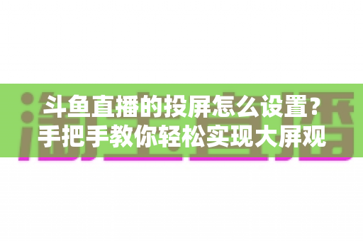 斗鱼直播的投屏怎么设置?手把手教你轻松实现大屏观看的完整教程 斗鱼直播的投屏怎么设置?手把手教你轻松实现大屏观看的完整教程