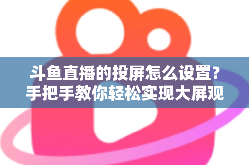 斗鱼直播的投屏怎么设置？手把手教你轻松实现大屏观看的完整教程