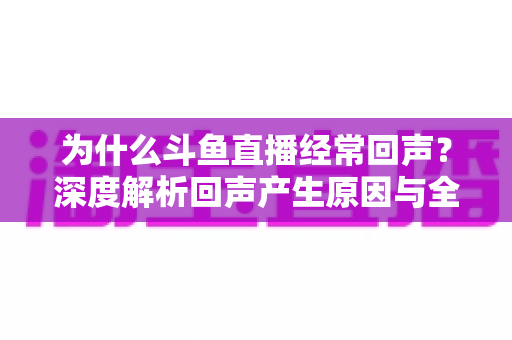为什么斗鱼直播经常回声？深度解析回声产生原因与全方位解决指南