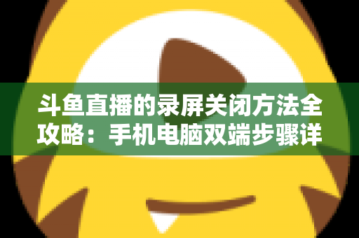 斗鱼直播的录屏关闭方法全攻略：手机电脑双端步骤详解，轻松搞定录制收尾