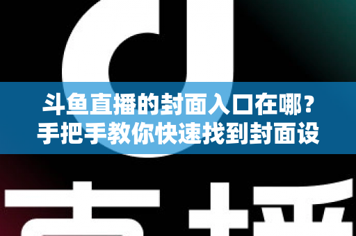 斗鱼直播的封面入口在哪？手把手教你快速找到封面设置位置