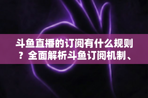 斗鱼直播的订阅有什么规则？全面解析斗鱼订阅机制、权益与注意事项