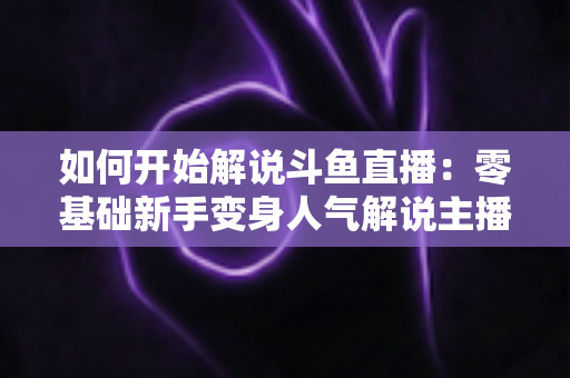 如何开始解说斗鱼直播：零基础新手变身人气解说主播的完整实战指南