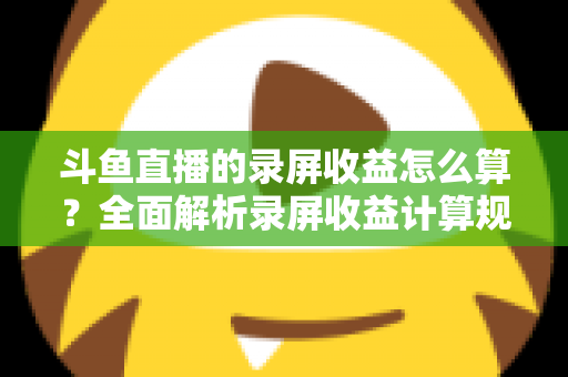 斗鱼直播的录屏收益怎么算?全面解析录屏收益计算规则、结算流程与提升收益的实用技巧 斗鱼直播的录屏收益怎么算?全面解析录屏收益计算规则、结算流程与提升收益的实用技巧