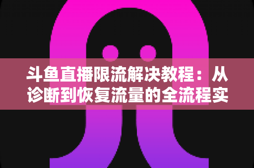 斗鱼直播限流解决教程：从诊断到恢复流量的全流程实战指南