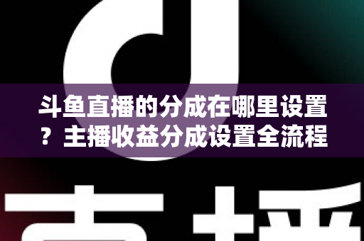 斗鱼直播的分成在哪里设置？主播收益分成设置全流程详解与优化指南