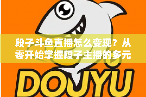 段子斗鱼直播怎么变现?从零开始掌握段子主播的多元化赚钱攻略 段子斗鱼直播怎么变现?从零开始掌握段子主播的多元化赚钱攻略