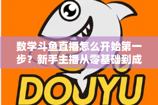 数学斗鱼直播怎么开始第一步？新手主播从零基础到成功开播的完整指南