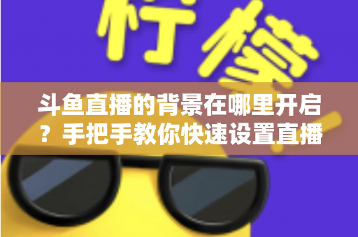 斗鱼直播的背景在哪里开启？手把手教你快速设置直播间与个人主页背景的完整攻略