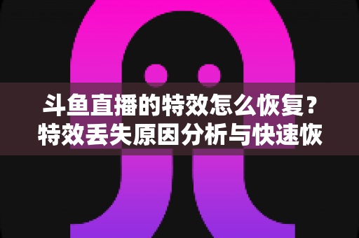 斗鱼直播的特效怎么恢复？特效丢失原因分析与快速恢复全攻略