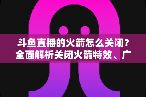 斗鱼直播的火箭怎么关闭？全面解析关闭火箭特效、广播与提醒的实用教程