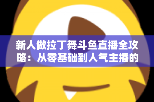 新人做拉丁舞斗鱼直播全攻略：从零基础到人气主播的实用指南