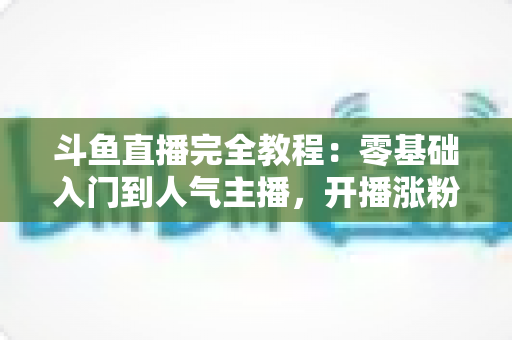 斗鱼直播完全教程：零基础入门到人气主播，开播涨粉与变现一站式实战指南