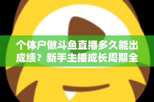 个体户做斗鱼直播多久能出成绩？新手主播成长周期全解析与快速起号实用指南