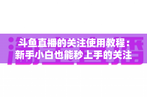 斗鱼直播的关注使用教程：新手小白也能秒上手的关注功能全攻略