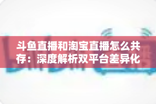 斗鱼直播和淘宝直播怎么共存:深度解析双平台差异化定位与融合共生策略 斗鱼直播和淘宝直播怎么共存:深度解析双平台差异化定位与融合共生策略