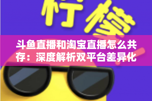 斗鱼直播和淘宝直播怎么共存：深度解析双平台差异化定位与融合共生策略