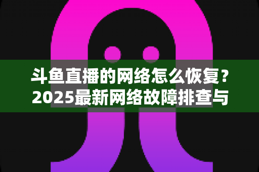 斗鱼直播的网络怎么恢复?2025最新网络故障排查与恢复全攻略 斗鱼直播的网络怎么恢复?2025最新网络故障排查与恢复全攻略