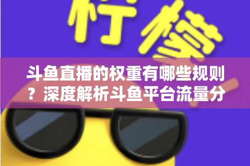 斗鱼直播的权重有哪些规则？深度解析斗鱼平台流量分配机制与权重提升实战指南