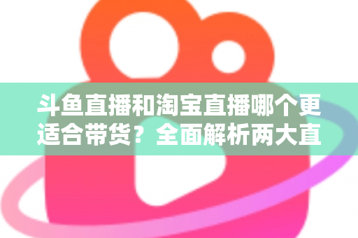 斗鱼直播和淘宝直播哪个更适合带货？全面解析两大直播平台的带货优势与选择策略