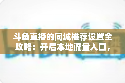斗鱼直播的同城推荐设置全攻略：开启本地流量入口，精准触达同城观众的实用指南