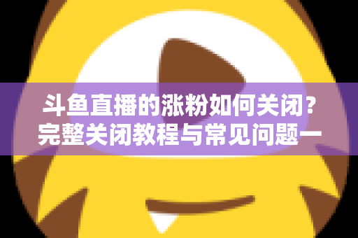 斗鱼直播的涨粉如何关闭？完整关闭教程与常见问题一网打尽