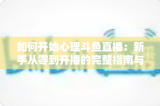 如何开始心理斗鱼直播：新手从零到开播的完整指南与实战技巧