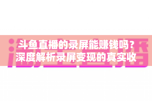 斗鱼直播的录屏能赚钱吗?深度解析录屏变现的真实收益、版权风险与合规操作全攻略 斗鱼直播的录屏能赚钱吗?深度解析录屏变现的真实收益、版权风险与合规操作全攻略