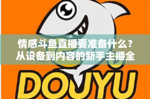 情感斗鱼直播要准备什么？从设备到内容的新手主播全方位开播指南