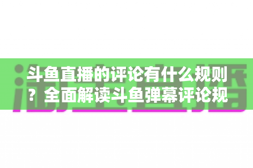 斗鱼直播的评论有什么规则？全面解读斗鱼弹幕评论规范与实用指南